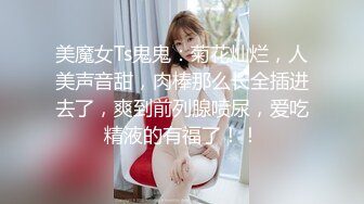 美魔女Ts鬼鬼：菊花灿烂，人美声音甜，肉棒那么长全插进去了，爽到前列腺喷尿，爱吃精液的有福了！！