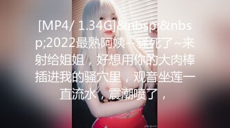 [MP4/ 1.34G]&nbsp;&nbsp;2022最熟阿姨--骚死了~来射给姐姐，好想用你的大肉棒插进我的骚穴里，观音坐莲一直流水，震潮喷了，