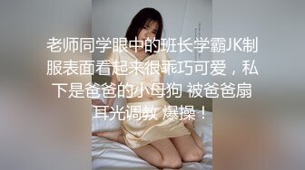 老师同学眼中的班长学霸JK制服表面看起来很乖巧可爱，私下是爸爸的小母狗 被爸爸扇耳光调教 爆操！