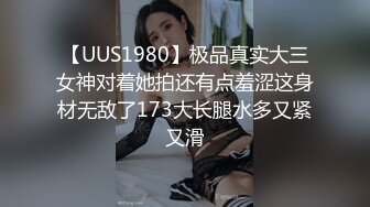 【UUS1980】极品真实大三女神对着她拍还有点羞涩这身材无敌了173大长腿水多又紧又滑