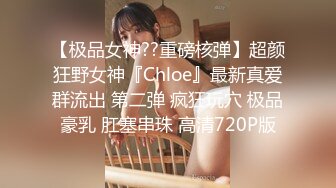 【极品女神??重磅核弹】超颜狂野女神『Chloe』最新真爱群流出 第二弹 疯狂玩穴 极品豪乳 肛塞串珠 高清720P版