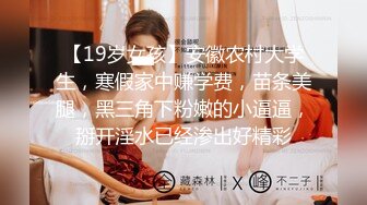 【19岁女孩】安徽农村大学生，寒假家中赚学费，苗条美腿，黑三角下粉嫩的小逼逼，掰开淫水已经渗出好精彩