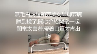 無毛白虎饅頭茓美女果聊兼職賺到錢了,開心介紹閨蜜一起,閨蜜太害羞,帶著口罩才肯出境