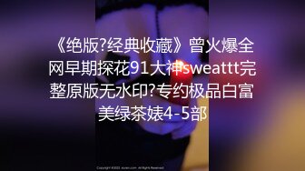 《绝版?经典收藏》曾火爆全网早期探花91大神sweattt完整原版无水印?专约极品白富美绿茶婊4-5部