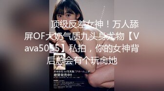 ⚫️⚫️顶级反差女神！万人舔屏OF大奶气质九头身尤物【Vava5055】私拍，你的女神背后总会有个玩肏她