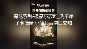 探花系列-极品小萝莉_洗干净了随便亲,小仙女舌吻口交啪啪