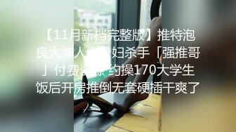 【11月新档完整版】推特泡良大神人妻少妇杀手「强推哥」付费资源 约操170大学生饭后开房推倒无套硬插干爽了