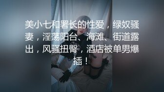 美小七和署长的性爱，绿奴骚妻，淫荡阳台、海滩、街道露出，风骚扭臀，酒店被单男爆插！