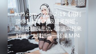 kcf9.com-2023-2-19【用利顶你】170CM极品美御姐，黑丝长腿很主动。舔逼叫起来好骚，大屌插嘴一顿操.MP4