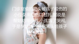 门诊室偷拍奶头被孩子咬伤的小侄女来给伤口包扎,据说是帮姑姑带小孩,小孩饿了哭闹,于是学姑姑一样把乳头给孩子含着