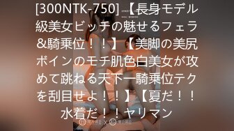 [300NTK-750] 【長身モデル級美女ビッチの魅せるフェラ&騎乗位！！】【美脚の美尻ボインのモチ肌色白美女が攻めて跳ねる天下一騎乗位テクを刮目せよ！！】【夏だ！！水着だ！！ヤリマン