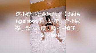 这小娘们挺会玩儿，【BadAngels666】，ST的一个小屁孩，超大尺度，喷水~精油，一根大黑牛