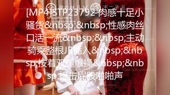 [MP4]STP23792 肉感十足小骚货&nbsp;&nbsp;性感肉丝口活一流&nbsp;&nbsp;主动骑乘整根JB插入&nbsp;&nbsp;按着双腿爆操&nbsp;&nbsp;撞击屁股啪啪声