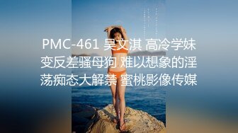 PMC-461 吴文淇 高冷学妹变反差骚母狗 难以想象的淫荡痴态大解禁 蜜桃影像传媒