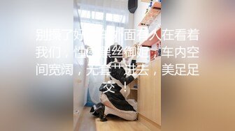 别操了好像车外面有人在看着我们，性感黑丝御姐，车内空间宽阔，无套艹进去，美足足交 ！