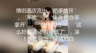 情侣酒店流出,‘把手放开 ’，‘不要’，‘快点 把你手拿开’，‘拍什么拍’，‘这么好的逼 不拍可惜了’，滚！露脸骚货，淫荡对白