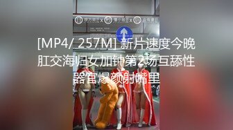 [MP4/ 257M] 新片速度今晚肛交海归女加钟第2场互舔性器官爆颜射嘴里