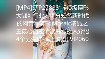 [MP4]STP27883 《顶级摄影大咖》行业内十分知名新时代的网黄导演EdMosaic精品之王苡心自慰情欲高涨找人介绍4个男生群P疯狂输出 VIP0600