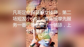 凡哥足疗探花操女技师，第二场短发小少妇，推背按摩先服务一番，撩起裙子一顿舔，上位骑乘打桩猛操