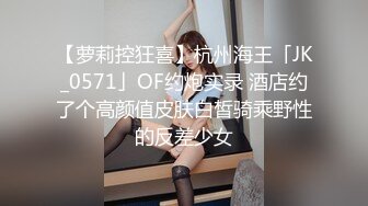 【萝莉控狂喜】杭州海王「JK_0571」OF约炮实录 酒店约了个高颜值皮肤白皙骑乘野性的反差少女