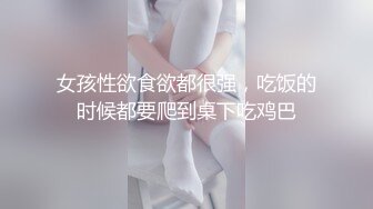 女孩性欲食欲都很强，吃饭的时候都要爬到桌下吃鸡巴