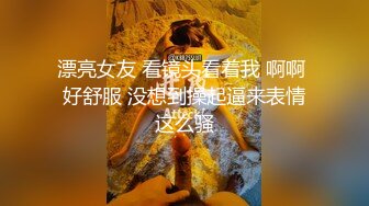 漂亮女友 看镜头看着我 啊啊 好舒服 没想到操起逼来表情这么骚