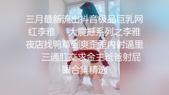 三月最新流出抖音极品巨乳网红李雅❤️大震撼系列之李雅夜店找鸭草到爽歪歪内射逼里❤️三通肛交求金主爸爸射屁眼合集精选