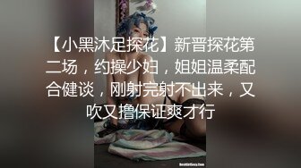 【小黑沐足探花】新晋探花第二场，约操少妇，姐姐温柔配合健谈，刚射完射不出来，又吹又撸保证爽才行