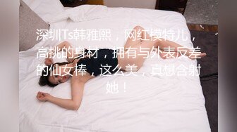 深圳Ts韩雅熙，网红模特儿，高挑的身材，拥有与外表反差的仙女棒，这么美，真想含射她！