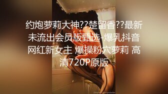 约炮萝莉大神??楚留香??最新未流出会员版甄选-爆乳抖音网红新女主 爆操粉穴萝莉 高清720P原版