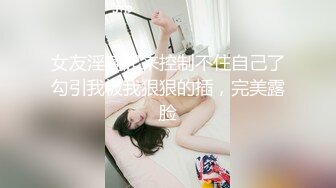 女友淫荡起来控制不住自己了勾引我被我狠狠的插，完美露脸