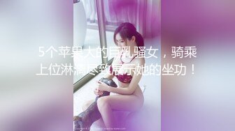 5个苹果大的巨乳骚女，骑乘上位淋漓尽致展示她的坐功！