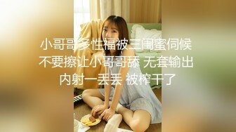 小哥哥多性福被三闺蜜伺候 不要擦让小哥哥舔 无套输出 内射一丢丢 被榨干了