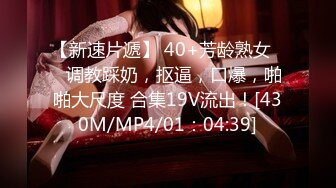 【新速片遞】 40+芳龄熟女❤️调教踩奶，抠逼，口爆，啪啪大尺度 合集19V流出！[430M/MP4/01：04:39]