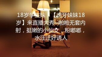 18岁学生妹！【虎牙妹妹18岁】来直播大秀~啪啪无套内射，挺嫩的小仙女，粉嘟嘟，水汪汪好诱人