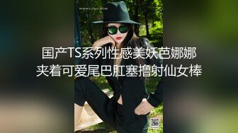 国产TS系列性感美妖芭娜娜夹着可爱尾巴肛塞撸射仙女棒