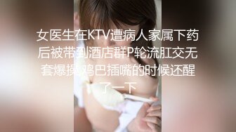 女医生在KTV遭病人家属下药后被带到酒店群P轮流肛交无套爆操,鸡巴插嘴的时候还醒了一下