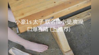 小豪1s 太子 联名操小受,爽操口爆吞精 (上,推荐) 