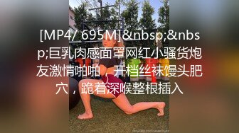 [MP4/ 695M]&nbsp;&nbsp;巨乳肉感面罩网红小骚货炮友激情啪啪，开档丝袜馒头肥穴，跪着深喉整根插入