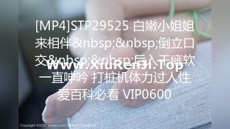 [MP4]STP29525 白嫩小姐姐来相伴&nbsp;&nbsp;倒立口交&nbsp;&nbsp;后入干瘫软一直呻吟 打桩机体力过人性爱百科必看 VIP0600