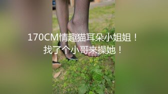 170CM情趣猫耳朵小姐姐！找了个小哥来操她！