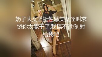 奶子大又坚挺性感美女淫叫求饶你太能干了,我搞不过你,射给我吧