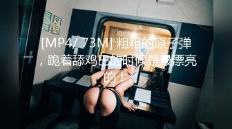 [MP4/ 73M] 粗粗的原子弹，跪着舔鸡巴的时候是最漂亮的！