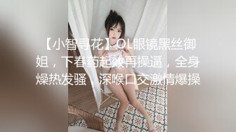 【小智寻花】OL眼镜黑丝御姐，下春药起效再操逼，全身燥热发骚，深喉口交激情爆操