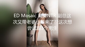 ED Mosaic 真实NTR 副总这次又带老婆小熊来了??这次想尝试跟3个男生