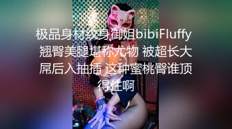 极品身材纹身御姐bibiFluffy 翘臀美腿堪称尤物 被超长大屌后入抽插 这种蜜桃臀谁顶得住啊