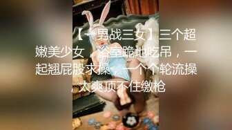 ❤️❤️【一男战三女】三个超嫩美少女，浴室跪地吃吊，一起翘屁股求操，一个个轮流操，太爽顶不住缴枪