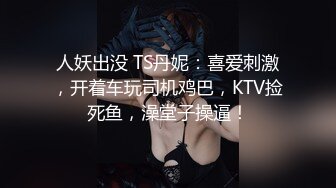 人妖出没 TS丹妮：喜爱刺激，开着车玩司机鸡巴，KTV捡死鱼，澡堂子操逼！