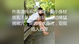 外表清纯乖巧妹妹！娇小身材贫乳！妹妹超会玩，振动棒猛捅嫩穴，爽的淫水直流，双指插入扣弄