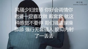 风骚少妇技师 你好会调情你老婆一定喜欢做 戴套套 就这种感觉不要停 哥们骚逼操操舔舔 强行无套插入 貌似内射了一丢丢